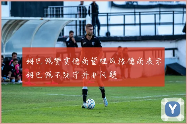 姆巴佩赞赏德尚管理风格德尚表示姆巴佩不防守并非问题