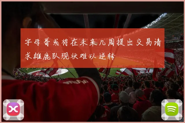 字母哥或将在未来几周提出交易请求雄鹿队现状难以逆转
