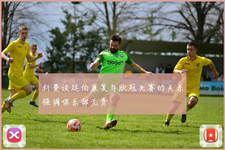 科曼谈廷伯康复与欧冠决赛的关系强调俱乐部无责