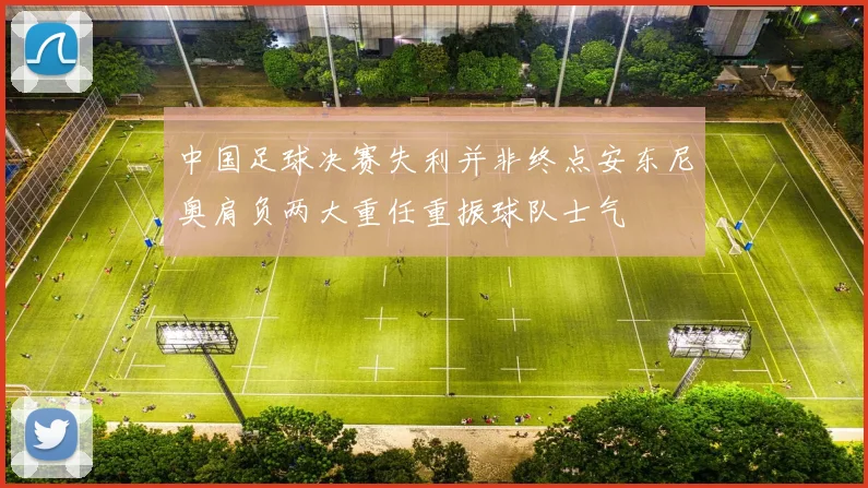 中国足球决赛失利并非终点安东尼奥肩负两大重任重振球队士气