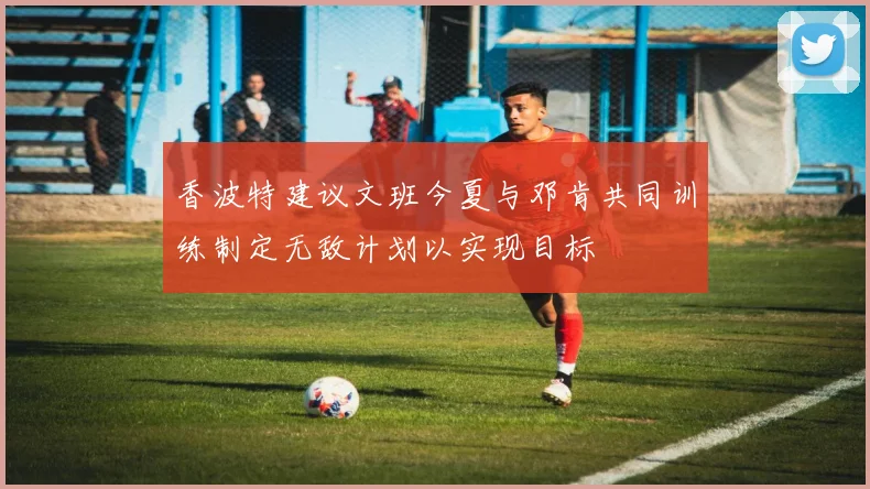 香波特建议文班今夏与邓肯共同训练制定无敌计划以实现目标