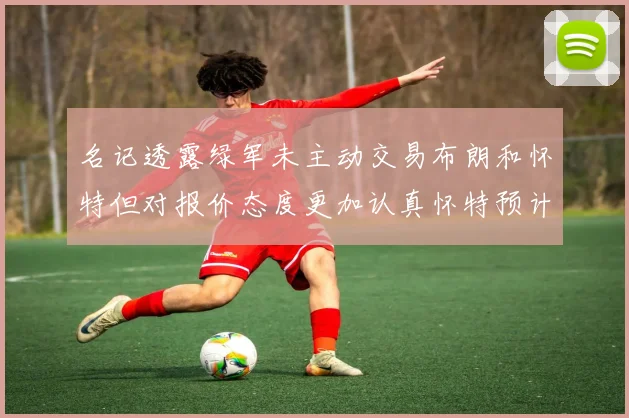名记透露绿军未主动交易布朗和怀特但对报价态度更加认真怀特预计留队
