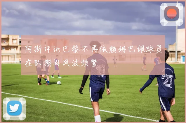 阿斯评论巴黎不再依赖姆巴佩球员在队期间风波频繁