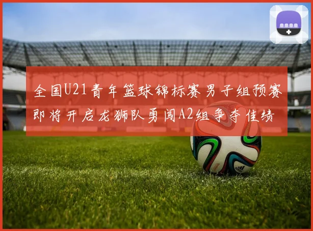 全国U21青年篮球锦标赛男子组预赛即将开启龙狮队勇闯A2组争夺佳绩