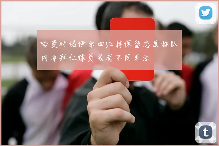 哈曼对诺伊尔回归持保留态度称队内非拜仁球员或有不同看法