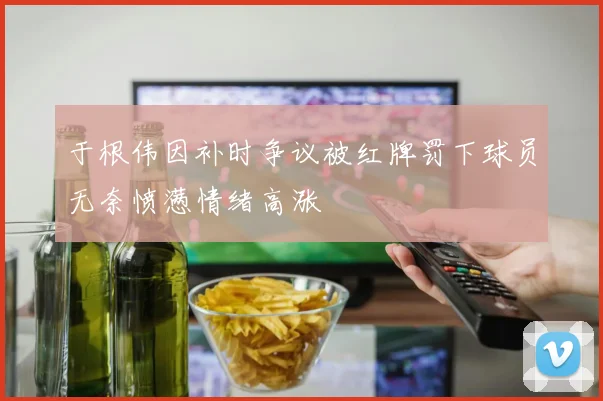 于根伟因补时争议被红牌罚下球员无奈愤懑情绪高涨