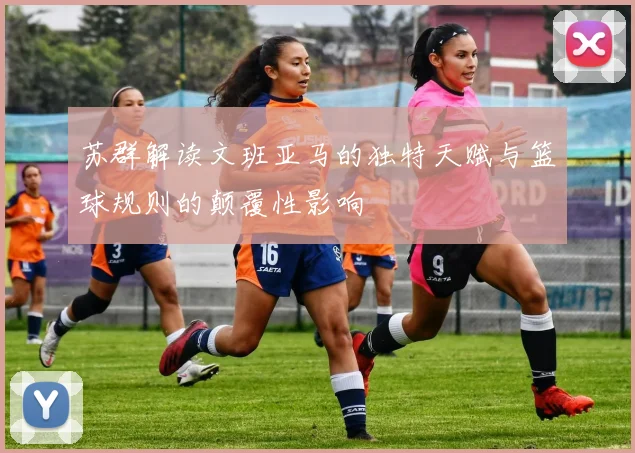 苏群解读文班亚马的独特天赋与篮球规则的颠覆性影响