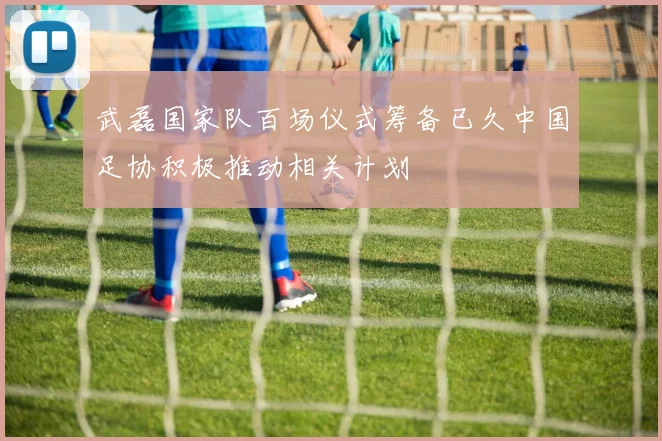 武磊国家队百场仪式筹备已久中国足协积极推动相关计划