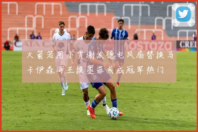 火箭若用小贾谢泼德电风扇替换马卡伊森海王换墨菲或成冠军热门