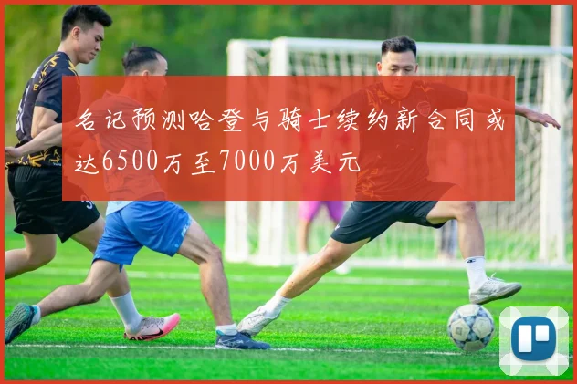 名记预测哈登与骑士续约新合同或达6500万至7000万美元