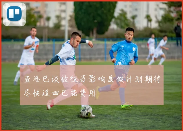 查洛巴谈被征召影响度假计划期待尽快追回已花费用