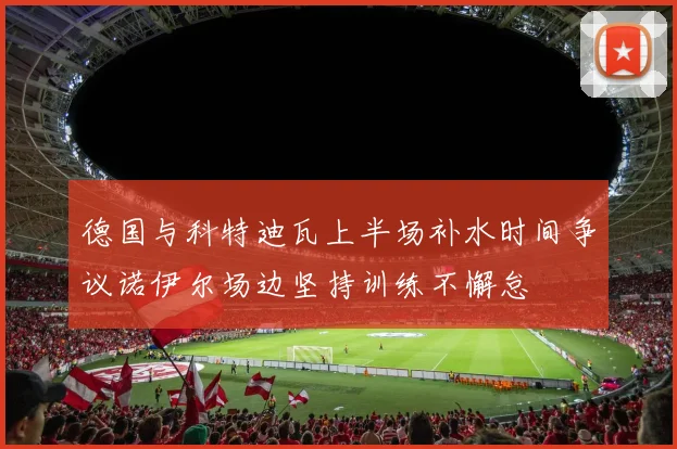 德国与科特迪瓦上半场补水时间争议诺伊尔场边坚持训练不懈怠
