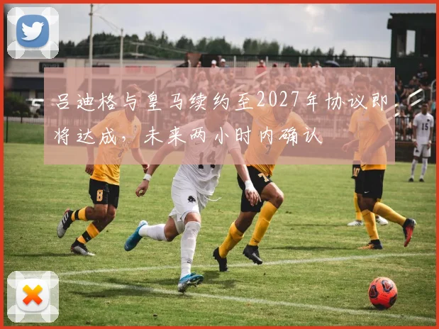 吕迪格与皇马续约至2027年协议即将达成，未来两小时内确认