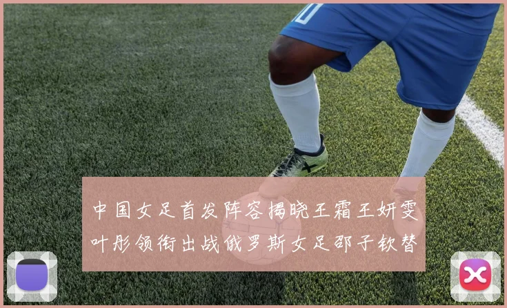 中国女足首发阵容揭晓王霜王妍雯叶彤领衔出战俄罗斯女足邵子钦替补待命