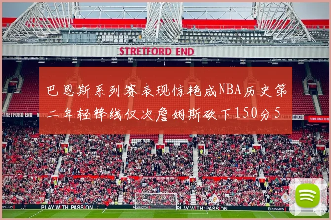 巴恩斯系列赛表现惊艳成NBA历史第二年轻锋线仅次詹姆斯砍下150分50助