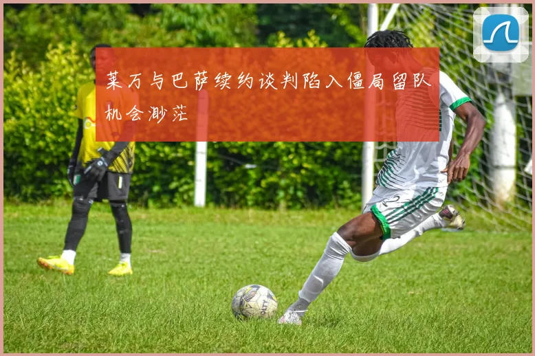 莱万与巴萨续约谈判陷入僵局留队机会渺茫