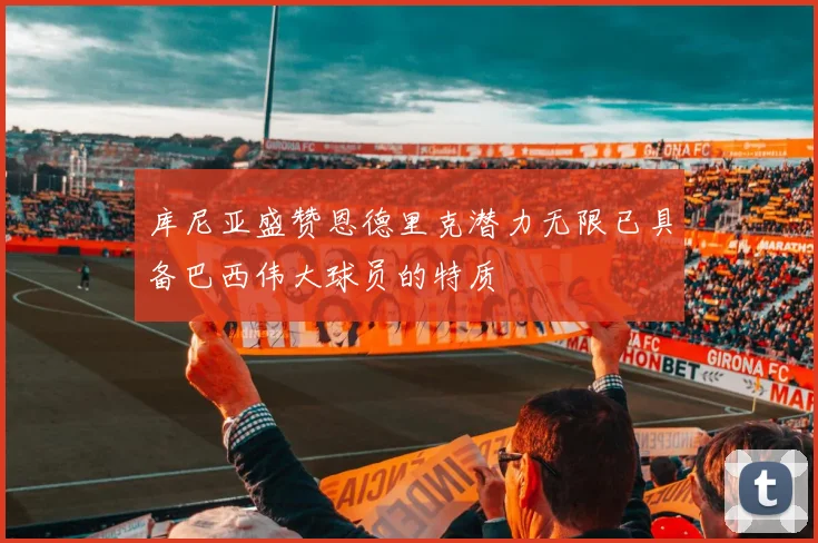 库尼亚盛赞恩德里克潜力无限已具备巴西伟大球员的特质
