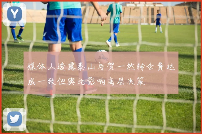 媒体人透露泰山与贺一然转会费达成一致但舆论影响高层决策