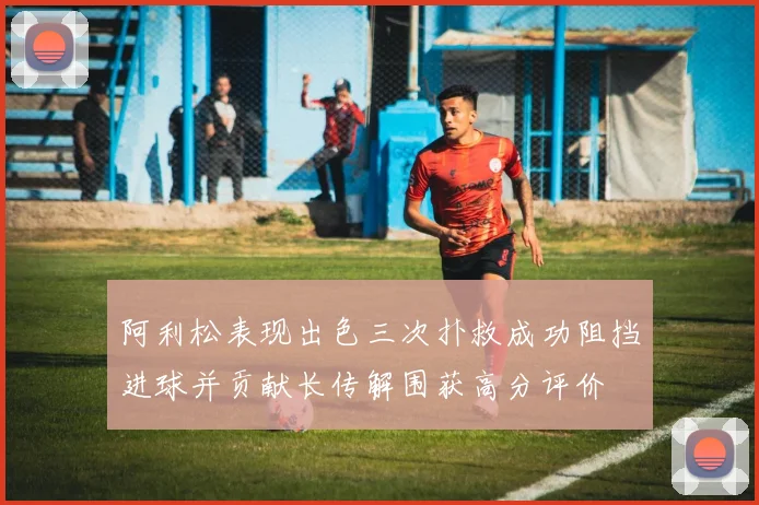 阿利松表现出色三次扑救成功阻挡进球并贡献长传解围获高分评价