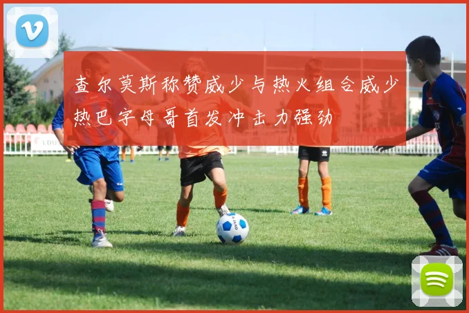 查尔莫斯称赞威少与热火组合威少热巴字母哥首发冲击力强劲
