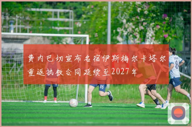 费内巴切宣布名宿伊斯梅尔卡塔尔重返执教合同延续至2027年