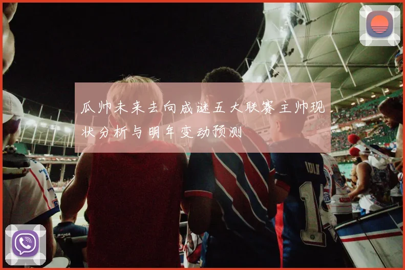 瓜帅未来去向成谜五大联赛主帅现状分析与明年变动预测