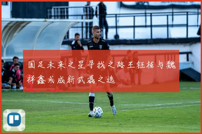 国足未来之星寻找之路王钰栋与魏祥鑫或成新武磊之选
